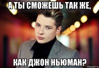 а ты сможешь так же, как джон ньюман?