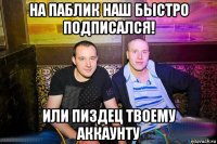 на паблик наш быстро подписался! или пиздец твоему аккаунту