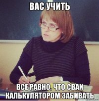 вас учить все равно, что сваи калькулятором забивать