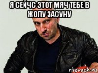 я сейчс этот мяч тебе в жопу засуну 