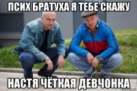 псих братуха я тебе скажу настя чёткая девчонка
