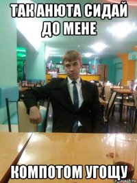 так анюта сидай до мене компотом угощу