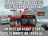 на каком бы автобусе через центр ты не ехал, он всегда будет стоять по 15 минут на "кольце"