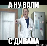 а ну вали с дивана