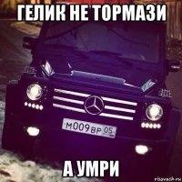 гелик не тормази а умри