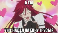 а ты уже надел на елку трусы?