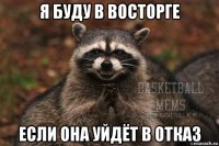 я буду в восторге если она уйдёт в отказ