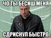 чо ты бесиш меня сдриснул быстро