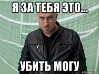я за тебя это... убить могу