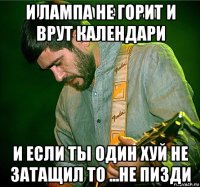 и лампа не горит и врут календари и если ты один хуй не затащил то ...не пизди
