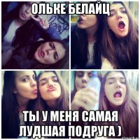 ольке белайц ты у меня самая лудшая подруга )