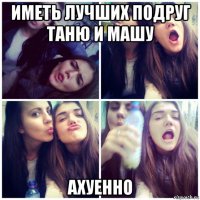 иметь лучших подруг таню и машу ахуенно