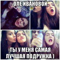 оле ивановой ты у меня самая лучшая подружка )