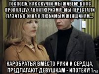 господи, как скучно мы живем! в нас пропал дух авантюризма! мы перестали лазить в окна к любимым женщинам… каробратья вместо руки и сердца, предлагают девушкам - ипотеку!1