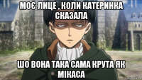 моє лице , коли катеринка сказала шо вона така сама крута як мікаса
