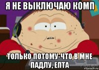 я не выключаю комп только потому-что в мне падлу, епта