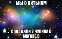 мы с витьком спиздили 2 чупика в магазе;d