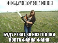всем, у кого 18 iменiни буду резат за них голови йопта файна-фаiна