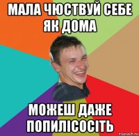 мала чюствуй себе як дома можеш даже попилісосіть