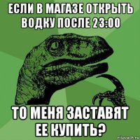 если в магазе открыть водку после 23:00 то меня заставят ее купить?