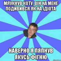 мяукнув коту. він на мене подивився як на ідіота наверно я ляпнув якусь фігню