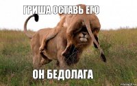 Гриша оставь его Он бедолага
