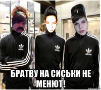  братву на сиськи не менют!