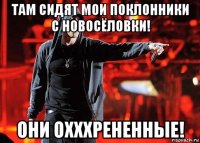 там сидят мои поклонники с новосёловки! они охххрененные!