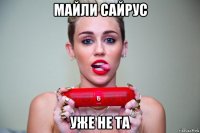 майли сайрус уже не та