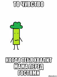 то чувство когда тебя хвалит мама перед гостями