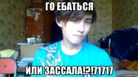 го ебаться или зассала!?!71717