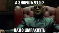 а знаешь что ? надо шарахнуть