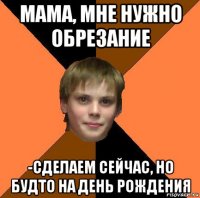 мама, мне нужно обрезание -сделаем сейчас, но будто на день рождения