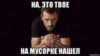 на, это твое на мусорке нашел