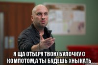  я ща отберу твою булочку с компотом,а ты будешь хныкать