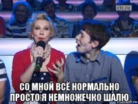  со мной всё нормально просто я немножечко шалю