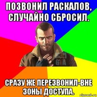 позвонил раскалов, случайно сбросил. сразу же перезвонил-вне зоны доступа.