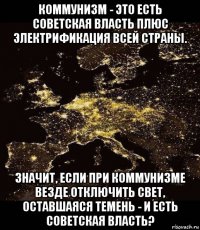 коммунизм - это есть советская власть плюс электрификация всей страны. значит, если при коммунизме везде отключить свет, оставшаяся темень - и есть советская власть?