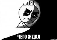 а ты чего ждал