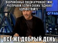 вооружённые люди угрожают мне расправой, если я скажу "однако здравствуйте" всё же добрый день
