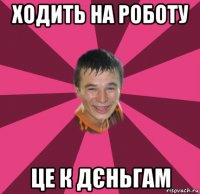 ходить на роботу це к дєньгам