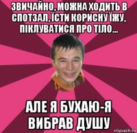 звичайно, можна ходить в спотзал, їсти корисну їжу, піклуватися про тіло... але я бухаю-я вибрав душу