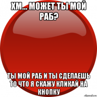 хм... может ты мой раб? ты мой раб и ты сделаешь то что я скажу кликай на кнопку