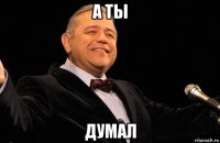 а ты думал