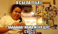 я съела тебя)) аааааааа! мама меня щяс съест