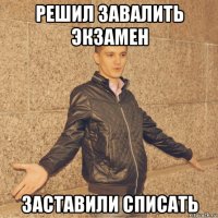 решил завалить экзамен заставили списать