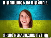 підпишись на підйоп..!, якщо ненавидиш путіна