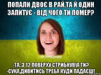 попали двоє в рай,та й один запитує - від чого ти помер? -та..з 12 поверху стрибнув!а ти? -сука,дивитись треба куди падаєш!