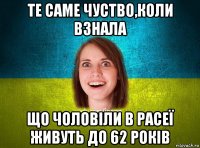 те саме чуство,коли взнала що чоловіли в расеї живуть до 62 років