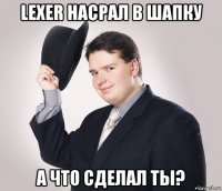 lexer насрал в шапку а что сделал ты?